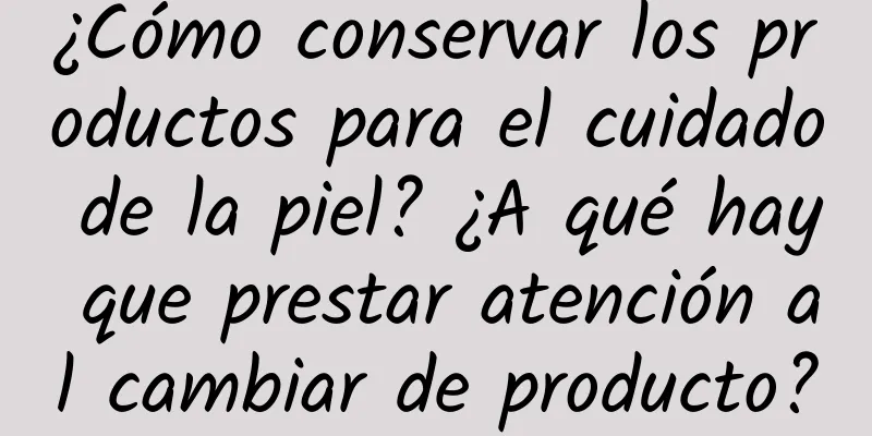 ¿Cómo conservar los productos para el cuidado de la piel? ¿A qué hay que prestar atención al cambiar de producto?