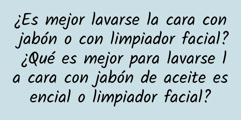 ¿Es mejor lavarse la cara con jabón o con limpiador facial? ¿Qué es mejor para lavarse la cara con jabón de aceite esencial o limpiador facial?