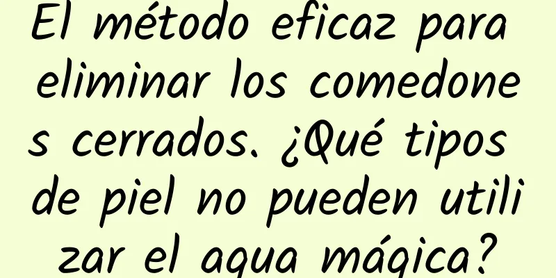 El método eficaz para eliminar los comedones cerrados. ¿Qué tipos de piel no pueden utilizar el agua mágica?