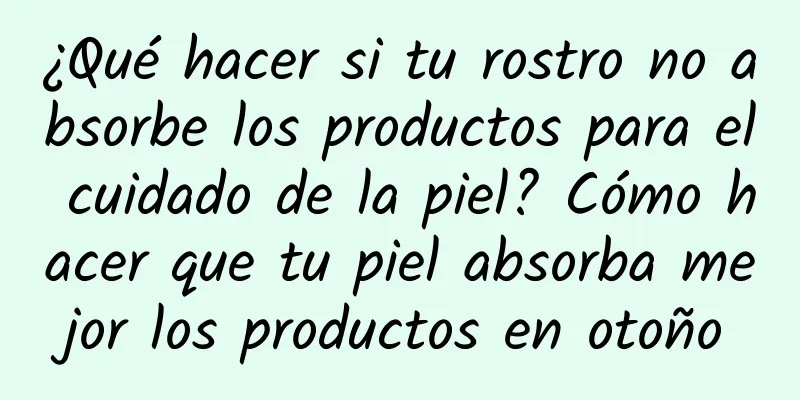 ¿Qué hacer si tu rostro no absorbe los productos para el cuidado de la piel? Cómo hacer que tu piel absorba mejor los productos en otoño