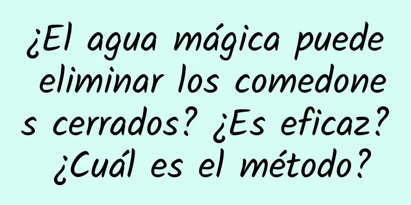 ¿El agua mágica puede eliminar los comedones cerrados? ¿Es eficaz? ¿Cuál es el método?