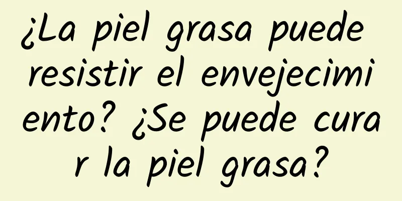 ¿La piel grasa puede resistir el envejecimiento? ¿Se puede curar la piel grasa?