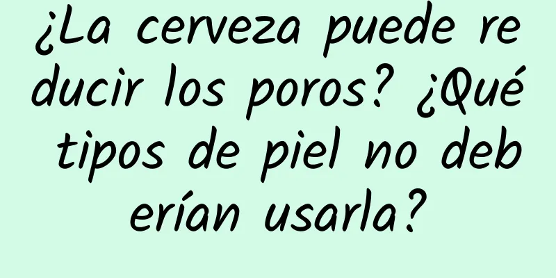 ¿La cerveza puede reducir los poros? ¿Qué tipos de piel no deberían usarla?