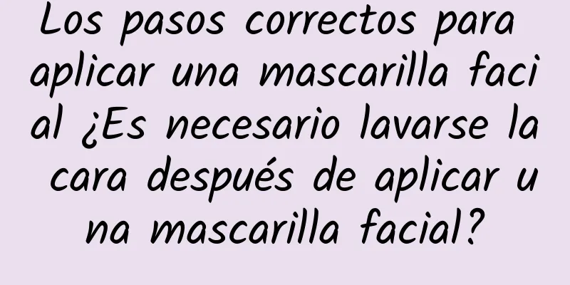 Los pasos correctos para aplicar una mascarilla facial ¿Es necesario lavarse la cara después de aplicar una mascarilla facial?