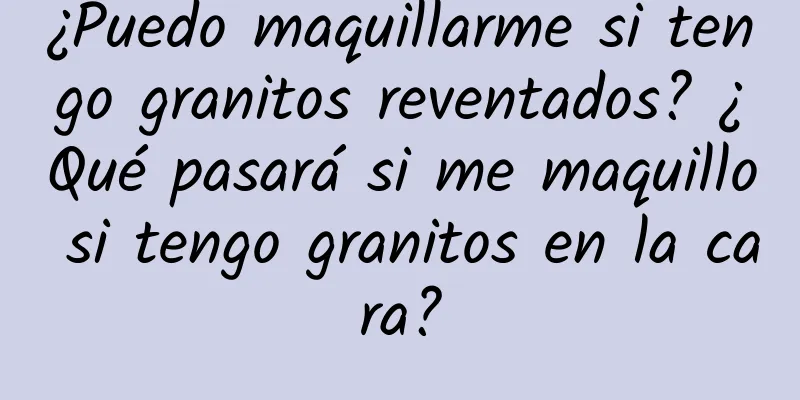 ¿Puedo maquillarme si tengo granitos reventados? ¿Qué pasará si me maquillo si tengo granitos en la cara?