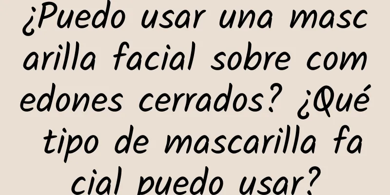 ¿Puedo usar una mascarilla facial sobre comedones cerrados? ¿Qué tipo de mascarilla facial puedo usar?