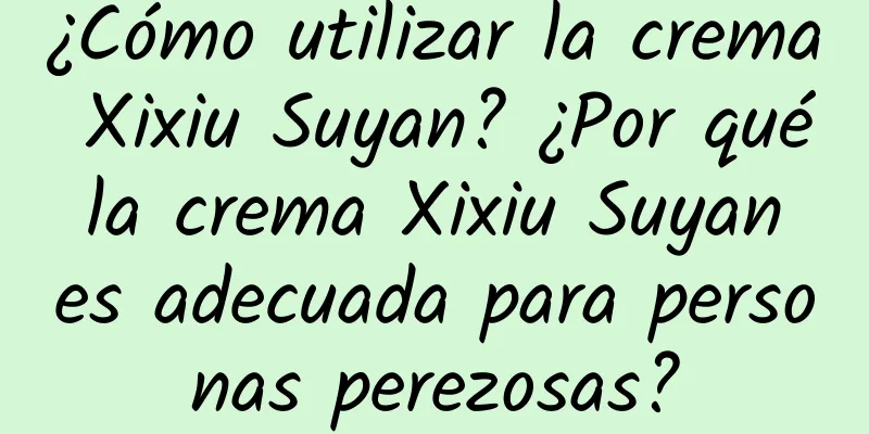 ¿Cómo utilizar la crema Xixiu Suyan? ¿Por qué la crema Xixiu Suyan es adecuada para personas perezosas?