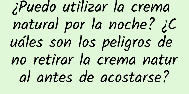 ¿Puedo utilizar la crema natural por la noche? ¿Cuáles son los peligros de no retirar la crema natural antes de acostarse?