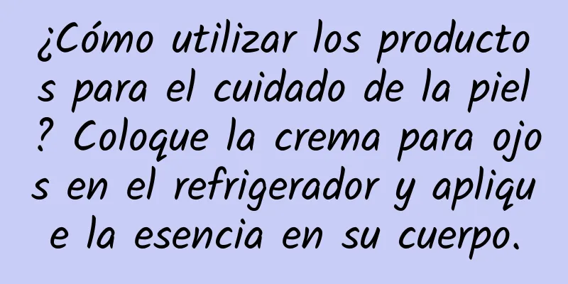 ¿Cómo utilizar los productos para el cuidado de la piel? Coloque la crema para ojos en el refrigerador y aplique la esencia en su cuerpo.