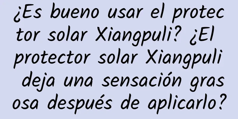 ¿Es bueno usar el protector solar Xiangpuli? ¿El protector solar Xiangpuli deja una sensación grasosa después de aplicarlo?