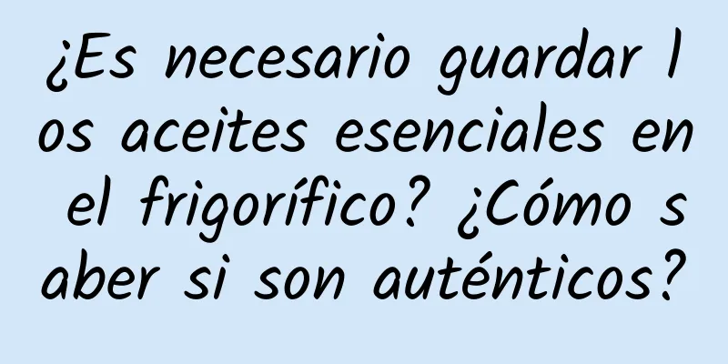 ¿Es necesario guardar los aceites esenciales en el frigorífico? ¿Cómo saber si son auténticos?