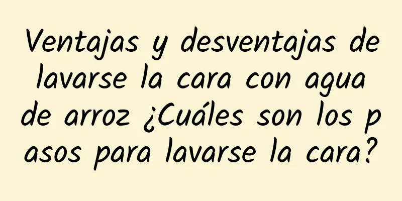 Ventajas y desventajas de lavarse la cara con agua de arroz ¿Cuáles son los pasos para lavarse la cara?
