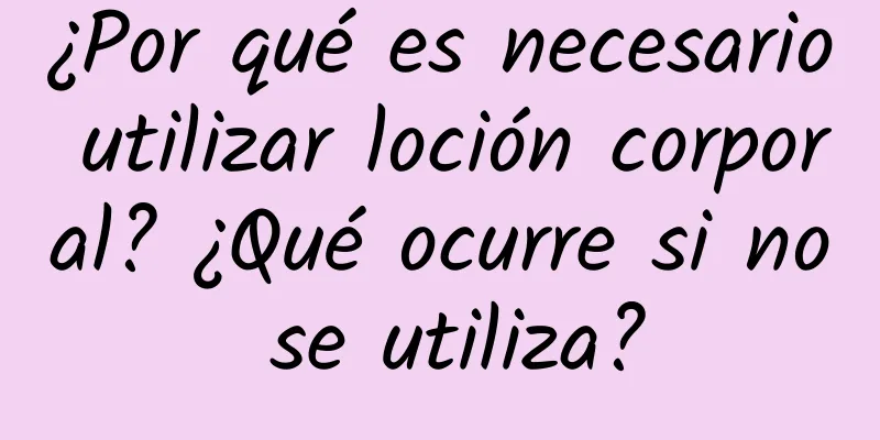 ¿Por qué es necesario utilizar loción corporal? ¿Qué ocurre si no se utiliza?