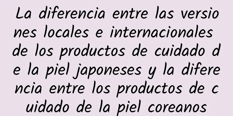 La diferencia entre las versiones locales e internacionales de los productos de cuidado de la piel japoneses y la diferencia entre los productos de cuidado de la piel coreanos