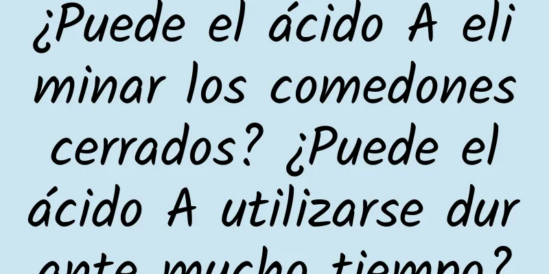 ¿Puede el ácido A eliminar los comedones cerrados? ¿Puede el ácido A utilizarse durante mucho tiempo?