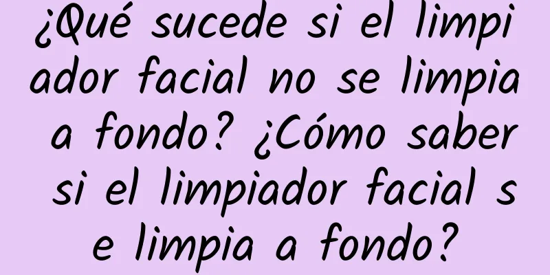 ¿Qué sucede si el limpiador facial no se limpia a fondo? ¿Cómo saber si el limpiador facial se limpia a fondo?