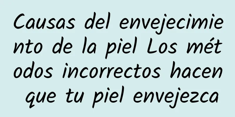 Causas del envejecimiento de la piel Los métodos incorrectos hacen que tu piel envejezca