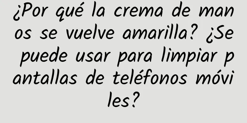 ¿Por qué la crema de manos se vuelve amarilla? ¿Se puede usar para limpiar pantallas de teléfonos móviles?