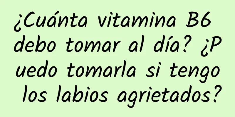 ¿Cuánta vitamina B6 debo tomar al día? ¿Puedo tomarla si tengo los labios agrietados?