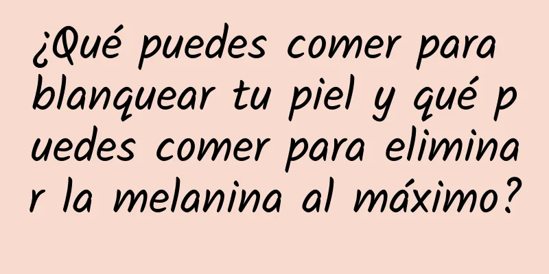 ¿Qué puedes comer para blanquear tu piel y qué puedes comer para eliminar la melanina al máximo?