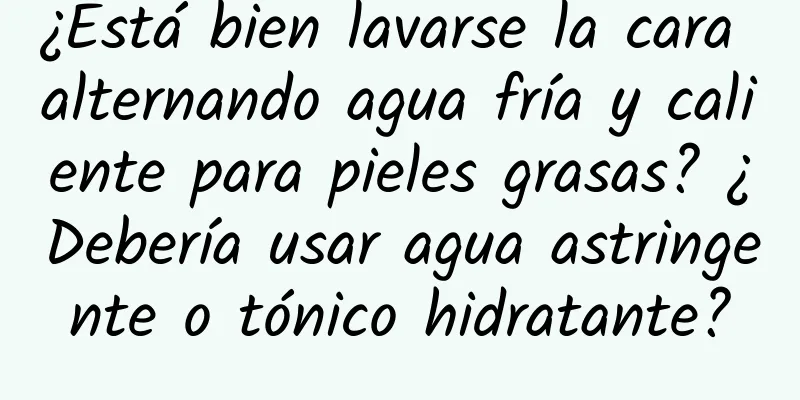 ¿Está bien lavarse la cara alternando agua fría y caliente para pieles grasas? ¿Debería usar agua astringente o tónico hidratante?