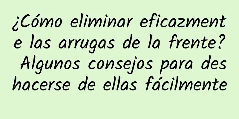 ¿Cómo eliminar eficazmente las arrugas de la frente? Algunos consejos para deshacerse de ellas fácilmente