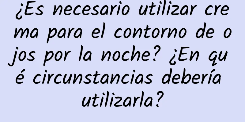 ¿Es necesario utilizar crema para el contorno de ojos por la noche? ¿En qué circunstancias debería utilizarla?