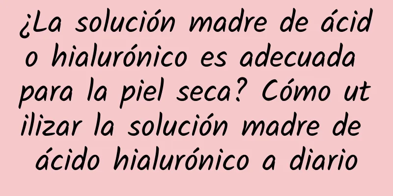 ¿La solución madre de ácido hialurónico es adecuada para la piel seca? Cómo utilizar la solución madre de ácido hialurónico a diario