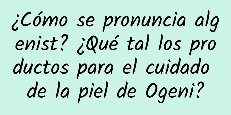 ¿Cómo se pronuncia algenist? ¿Qué tal los productos para el cuidado de la piel de Ogeni?