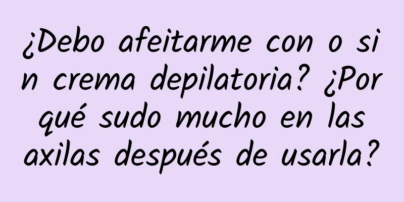 ¿Debo afeitarme con o sin crema depilatoria? ¿Por qué sudo mucho en las axilas después de usarla?