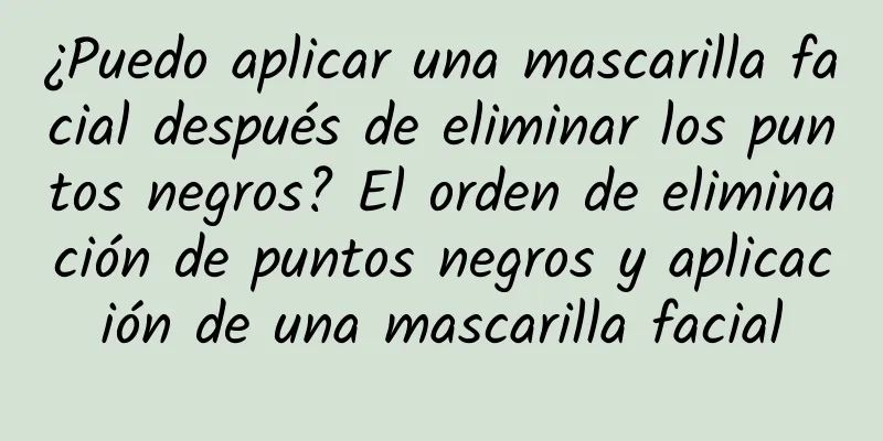 ¿Puedo aplicar una mascarilla facial después de eliminar los puntos negros? El orden de eliminación de puntos negros y aplicación de una mascarilla facial