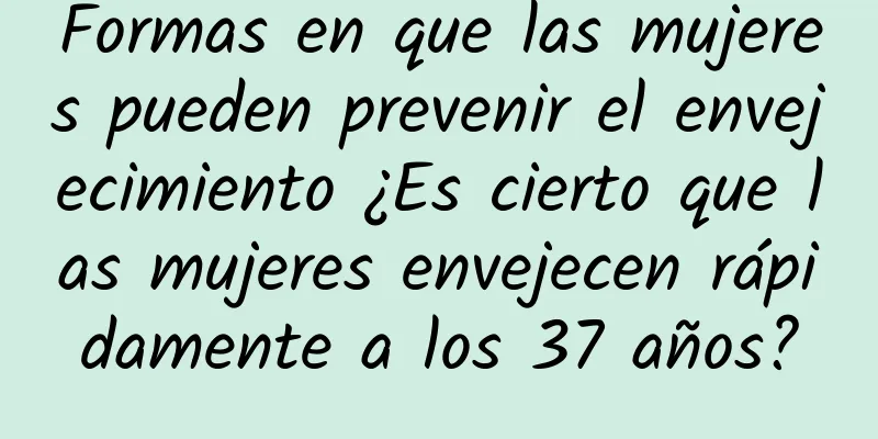 Formas en que las mujeres pueden prevenir el envejecimiento ¿Es cierto que las mujeres envejecen rápidamente a los 37 años?