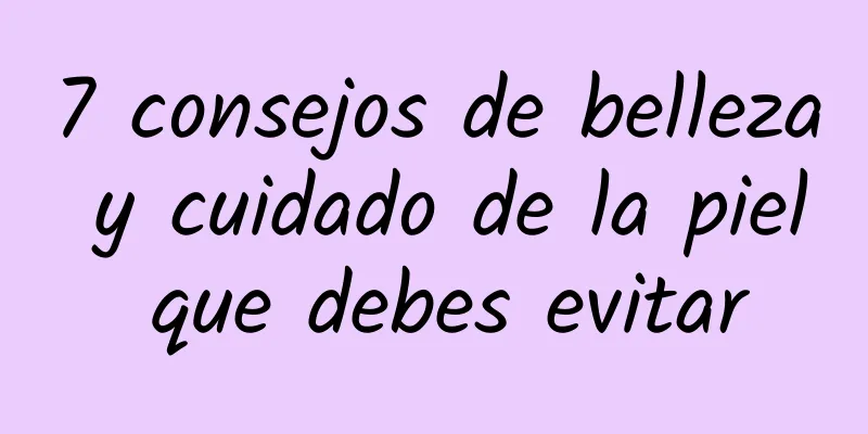 7 consejos de belleza y cuidado de la piel que debes evitar