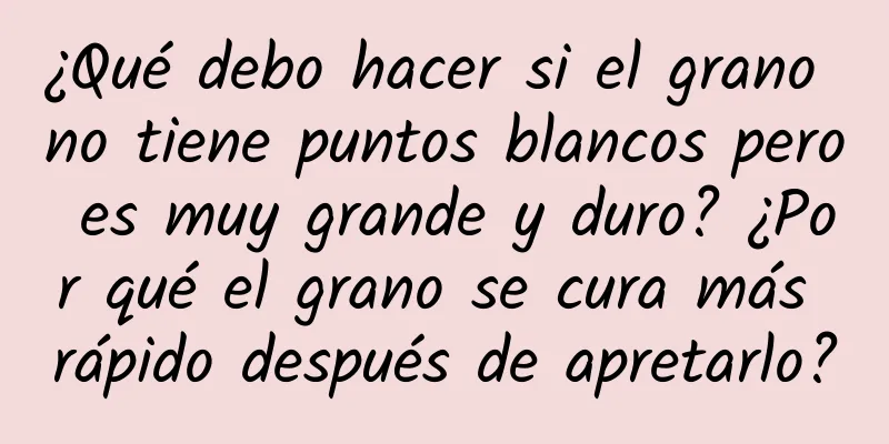 ¿Qué debo hacer si el grano no tiene puntos blancos pero es muy grande y duro? ¿Por qué el grano se cura más rápido después de apretarlo?