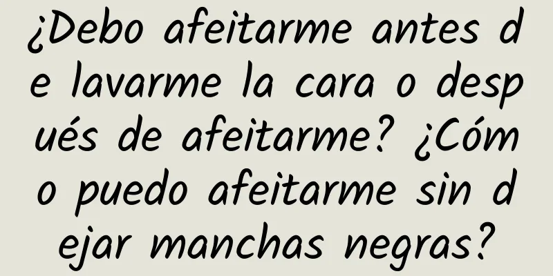 ¿Debo afeitarme antes de lavarme la cara o después de afeitarme? ¿Cómo puedo afeitarme sin dejar manchas negras?