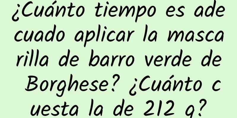 ¿Cuánto tiempo es adecuado aplicar la mascarilla de barro verde de Borghese? ¿Cuánto cuesta la de 212 g?