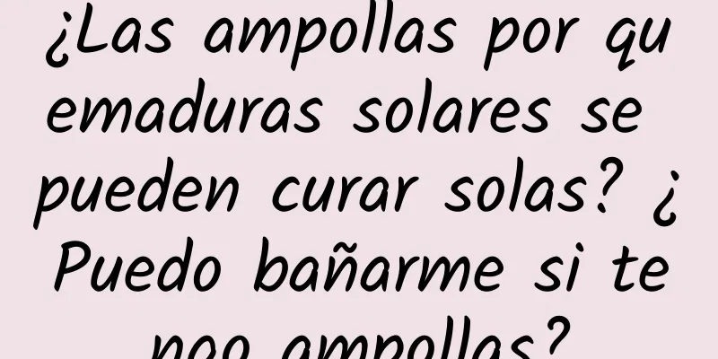 ¿Las ampollas por quemaduras solares se pueden curar solas? ¿Puedo bañarme si tengo ampollas?