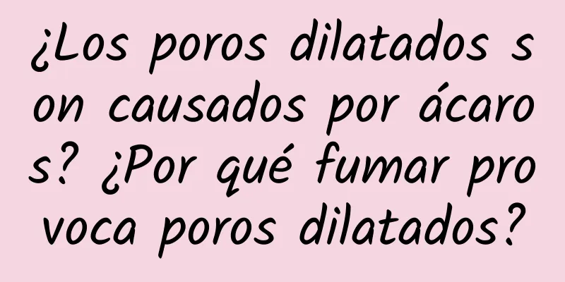 ¿Los poros dilatados son causados ​​por ácaros? ¿Por qué fumar provoca poros dilatados?
