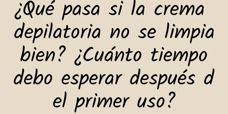 ¿Qué pasa si la crema depilatoria no se limpia bien? ¿Cuánto tiempo debo esperar después del primer uso?