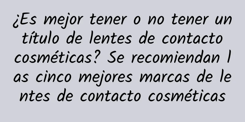 ¿Es mejor tener o no tener un título de lentes de contacto cosméticas? Se recomiendan las cinco mejores marcas de lentes de contacto cosméticas