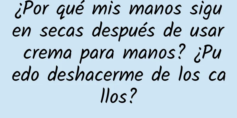 ¿Por qué mis manos siguen secas después de usar crema para manos? ¿Puedo deshacerme de los callos?