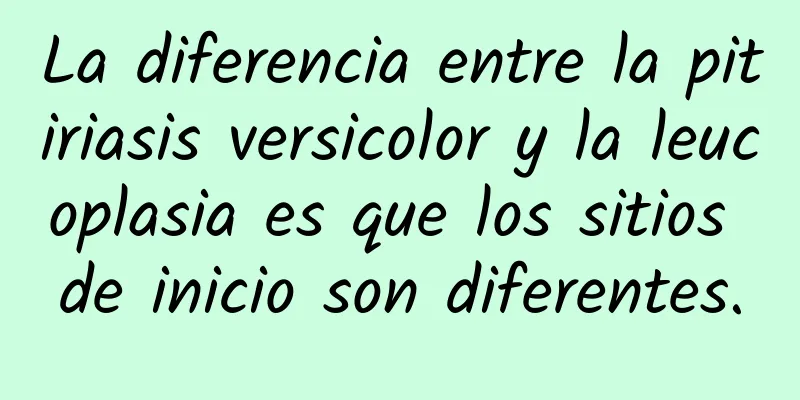 La diferencia entre la pitiriasis versicolor y la leucoplasia es que los sitios de inicio son diferentes.