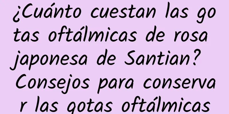 ¿Cuánto cuestan las gotas oftálmicas de rosa japonesa de Santian? Consejos para conservar las gotas oftálmicas