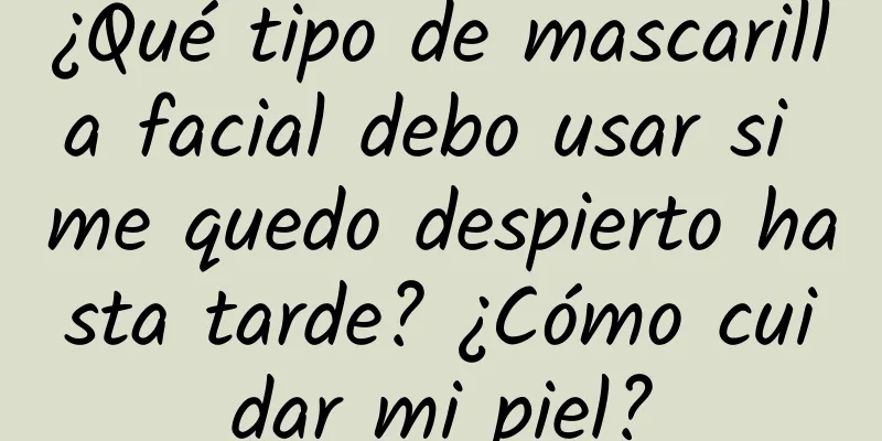 ¿Qué tipo de mascarilla facial debo usar si me quedo despierto hasta tarde? ¿Cómo cuidar mi piel?