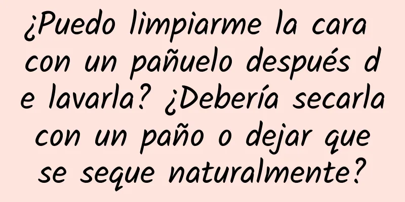 ¿Puedo limpiarme la cara con un pañuelo después de lavarla? ¿Debería secarla con un paño o dejar que se seque naturalmente?