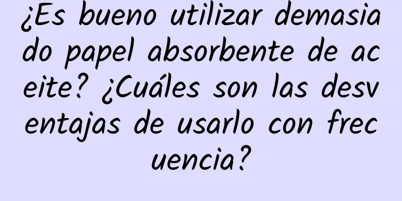 ¿Es bueno utilizar demasiado papel absorbente de aceite? ¿Cuáles son las desventajas de usarlo con frecuencia?