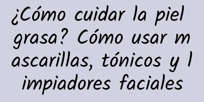 ¿Cómo cuidar la piel grasa? Cómo usar mascarillas, tónicos y limpiadores faciales