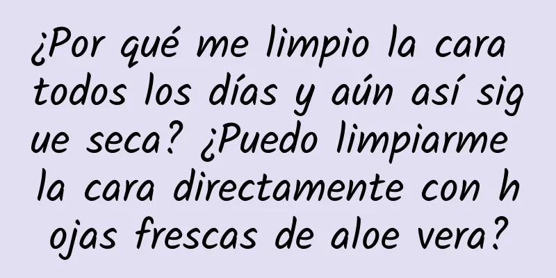 ¿Por qué me limpio la cara todos los días y aún así sigue seca? ¿Puedo limpiarme la cara directamente con hojas frescas de aloe vera?