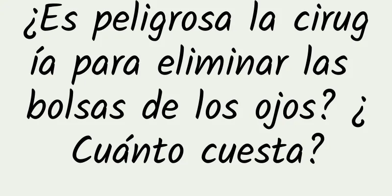 ¿Es peligrosa la cirugía para eliminar las bolsas de los ojos? ¿Cuánto cuesta?