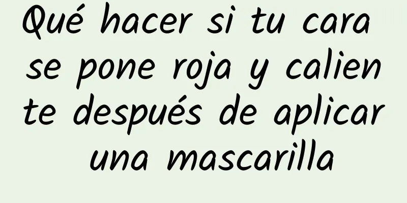 Qué hacer si tu cara se pone roja y caliente después de aplicar una mascarilla